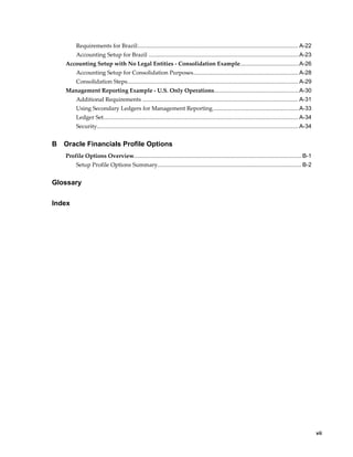     vii
Requirements for Brazil:.................................................................................................... A-22
Accounting Setup for Brazil ..............................................................................................A-23
Accounting Setup with No Legal Entities - Consolidation Example.....................................A-26
Accounting Setup for Consolidation Purposes..................................................................A-28
Consolidation Steps........................................................................................................... A-29
Management Reporting Example - U.S. Only Operations.....................................................A-30
Additional Requirements ................................................................................................. A-31
Using Secondary Ledgers for Management Reporting......................................................A-33
Ledger Set.......................................................................................................................... A-34
Security.............................................................................................................................. A-34
B Oracle Financials Profile Options
Profile Options Overview.........................................................................................................B-1
Setup Profile Options Summary.......................................................................................... B-2
Glossary
Index
 