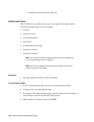 3-44    Oracle Financials Implementation Guide
• Subledger Accounting Options, page 3-63
Updating Ledger Options
After the ledger has a complete status, you can only update some ledger options.
The following ledger options cannot be changed:
• Currency
• Chart of Accounts
• Accounting Calendar
• Period Type
• Average Balance Processing
• Net Income Account
• Transaction Calendar
Note: The Track by Secondary Segment option cannot be changed once
the Accounting Setup status is complete.
Note: The First Ever Opened Period cannot be changed once the first
period is opened for the ledger.
Prerequisites
• The ledger options must have a status of Complete.
To make changes to ledgers:
1. In the Accounting Setups page, search for accounting setups by ledger.
2. Navigate to the Accounting Options page.
3. To navigate to the ledger definition pages, click the Update icon for the ledger; or
click the ledger name link and then the Update button.
4. Make changes to the ledger and then click Finish.
 