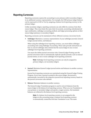 Using Accounting Setup Manager    3-45
Reporting Currencies
Reporting currencies express the accounting in your primary and/or secondary ledgers
in an additional currency representation. For example, the USD primary ledger balances
can be expressed in CAD or Yen by assigning a balance level reporting currency to the
primary ledger.
Unlike secondary ledgers, reporting currencies can only differ by currency from their
source ledger. They must share the same chart of accounts, accounting calendar/period
type combination, subledger accounting method, and ledger processing options as their
source ledger (primary or secondary ledger).
Reporting currencies can be maintained at three different currency conversion levels:
• Subledger: Maintains a currency representation of your subledger journals, General
Ledger journal entries, and balances.
When using the subledger level reporting currency, you must define subledger
accounting rules using Subledger Accounting. These rules provide instructions on
how to convert subledger data entered into the source ledger to one or more
subledger level reporting currencies.
You must also define journal conversion rules. General Ledger Posting uses the
journal conversion rules to automatically replicate specific journals, such as manual
journal entries, to one or more subledger level reporting currencies.
Note: Subledger level reporting currencies can only be assigned to
primary ledgers, not secondary ledgers.
• Journal: Maintains General Ledger journal entries and balances in another currency
representation.
Journal level reporting currencies are maintained using the General Ledger Posting
Program. Every time a journal is posted in the source ledger, the journal is
automatically converted to the respective journal level reporting currency based on
the journal conversion rules defined.
• Balance: Maintains balances in another currency.
The General Ledger Translation program is used to convert balances from the
source ledger to the balance level reporting currency. When you run Translation in
your primary or secondary ledger and specify a target currency, the translated
balances are reflected in the balance level reporting currency.
Note: If a balance level reporting currency is not assigned to the
ledgers in the accounting setup, a balance level reporting currency
is automatically created the first time Translation is run. The name
 