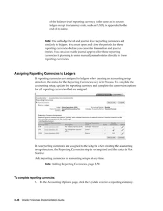 3-46    Oracle Financials Implementation Guide
of the balance-level reporting currency is the same as its source
ledger except its currency code, such as (USD), is appended to the
end of its name.
Note: The subledger level and journal level reporting currencies act
similarly to ledgers. You must open and close the periods for these
reporting currencies before you can enter transaction and journal
entries. You can also enable journal approval for these reporting
currencies if planning to enter manual journal entries directly to these
reporting currencies.
Assigning Reporting Currencies to Ledgers
If reporting currencies are assigned to ledgers when creating an accounting setup
structure, the status for the Reporting Currencies step is In Process. To complete the
accounting setup, update the reporting currency and complete the conversion options
for all reporting currencies that are assigned.
If no reporting currencies are assigned to the ledgers when creating the accounting
setup structure, the Reporting Currencies step is not required and the status is Not
Started.
Add reporting currencies to accounting setups at any time.
Note: Adding Reporting Currencies, page 3-58
To complete reporting currencies:
1. In the Accounting Options page, click the Update icon for a reporting currency.
 