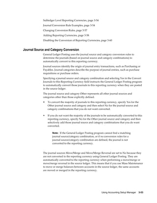 Using Accounting Setup Manager    3-53
Subledger Level Reporting Currencies, page 3-54
Journal Conversion Rule Examples, page 3-54
Changing Conversion Rules, page 3-57
Adding Reporting Currencies, page 3-58
Disabling the Conversion of Reporting Currencies, page 3-60
Journal Source and Category Conversion
General Ledger Posting uses the journal source and category conversion rules to
determine the journals (based on journal source and category combinations) to
automatically convert to this reporting currency.
Journal sources identify the origin of journal entry transactions, such as Purchasing or
Payables. Journal categories describe the purpose of journal entries, such as purchase
requisitions or purchase orders.
Specifying a journal source and category combination and selecting Yes in the Convert
Journals to this Reporting Currency field instructs the General Ledger Posting program
to automatically convert those journals to this reporting currency when they are posted
in the source ledger.
The journal source and category Other represents all other journal sources and
categories other than those explicitly defined.
• To convert the majority of journals to this reporting currency, specify Yes for the
Other journal source and category and then select No for the journal source and
category combinations that you do not want converted.
• If you do not want the majority of the journals to be automatically converted to this
reporting currency, specify No for the Other journal source and category and then
selectively add those journal source and category combinations that you do want
converted.
Note: If the General Ledger Posting program cannot find a matching
journal source/category combination, or if no conversion rules for a
journal source/category combination are defined, the journal is not
converted to the reporting currency.
The journal sources Move/Merge and Move/Merge Reversal are set to No because they
are not converted to the reporting currency using General Ledger Posting. They are
automatically converted to the reporting currency when performing a move/merge or
move/merge reversal in the source ledger. This means that if you use Mass Maintenance
to move or merge balances between accounts in the source ledger, the same accounts
are moved or merged in the reporting currency.
 