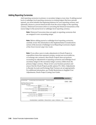 3-58    Oracle Financials Implementation Guide
Adding Reporting Currencies
Add reporting currencies to primary or secondary ledgers at any time. If adding journal
level or subledger level reporting currencies to existing ledgers that have periods
opened, you must initialize the beginning balances for your reporting currency and
optionally choose to convert historical data from the source ledger to the reporting
currency. Historical Conversion refers to converting the historical transactions of the
source ledger to the journal level or subledger level reporting currency.
Note: Historical Conversion does not apply to reporting currencies that
are assigned to new accounting setups.
Note: Before adding journal or subledger level reporting currencies,
carefully review the information in the Implementation Considerations
section of the Journal or Subledger-Level Reporting Currencies chapter
of the Oracle General Ledger User Guide.
Note: If you allow users to make adjustments in Oracle Projects to
expenditure items that represent receipts, receipt non-recoverable tax,
or exchange rate variances, then Oracle Projects does not perform
accounting for adjustments in reporting currencies and subledger level
secondary ledgers if the secondary ledger currency differs from the
primary ledger currency. Please review your business practices and
ensure that the Oracle Projects profile options PA: Allow Adjustments
to Receipt Accruals and Exchange Rate Variance are set appropriately.
For additional information, see: Profile Restrictions to Supplier Cost
Adjustments, Oracle Project Costing User Guide.
 