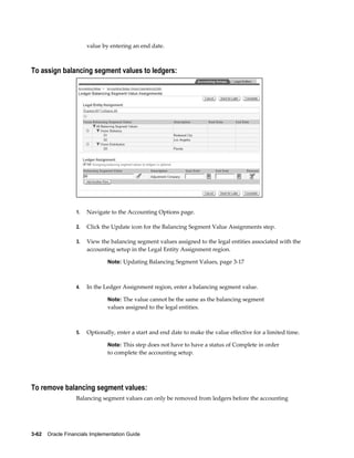 3-62    Oracle Financials Implementation Guide
value by entering an end date.
To assign balancing segment values to ledgers:
1. Navigate to the Accounting Options page.
2. Click the Update icon for the Balancing Segment Value Assignments step.
3. View the balancing segment values assigned to the legal entities associated with the
accounting setup in the Legal Entity Assignment region.
Note: Updating Balancing Segment Values, page 3-17
4. In the Ledger Assignment region, enter a balancing segment value.
Note: The value cannot be the same as the balancing segment
values assigned to the legal entities.
5. Optionally, enter a start and end date to make the value effective for a limited time.
Note: This step does not have to have a status of Complete in order
to complete the accounting setup.
To remove balancing segment values:
Balancing segment values can only be removed from ledgers before the accounting
 