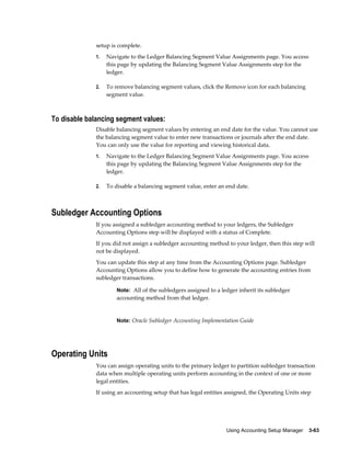 Using Accounting Setup Manager    3-63
setup is complete.
1. Navigate to the Ledger Balancing Segment Value Assignments page. You access
this page by updating the Balancing Segment Value Assignments step for the
ledger.
2. To remove balancing segment values, click the Remove icon for each balancing
segment value.
To disable balancing segment values:
Disable balancing segment values by entering an end date for the value. You cannot use
the balancing segment value to enter new transactions or journals after the end date.
You can only use the value for reporting and viewing historical data.
1. Navigate to the Ledger Balancing Segment Value Assignments page. You access
this page by updating the Balancing Segment Value Assignments step for the
ledger.
2. To disable a balancing segment value, enter an end date.
Subledger Accounting Options
If you assigned a subledger accounting method to your ledgers, the Subledger
Accounting Options step will be displayed with a status of Complete.
If you did not assign a subledger accounting method to your ledger, then this step will
not be displayed.
You can update this step at any time from the Accounting Options page. Subledger
Accounting Options allow you to define how to generate the accounting entries from
subledger transactions.
Note: All of the subledgers assigned to a ledger inherit its subledger
accounting method from that ledger.
Note: Oracle Subledger Accounting Implementation Guide
Operating Units
You can assign operating units to the primary ledger to partition subledger transaction
data when multiple operating units perform accounting in the context of one or more
legal entities.
If using an accounting setup that has legal entities assigned, the Operating Units step
 
