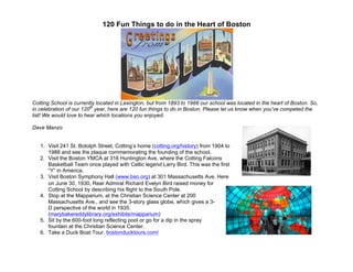 120 Fun Things to do in the Heart of Boston
Cotting School is currently located in Lexington, but from 1893 to 1988 our school was located in the heart of Boston. So,
in celebration of our 120th
year, here are 120 fun things to do in Boston. Please let us know when you’ve competed the
list! We would love to hear which locations you enjoyed.
Dave Manzo
1. Visit 241 St. Botolph Street, Cotting’s home (cotting.org/history) from 1904 to
1988 and see the plaque commemorating the founding of the school.
2. Visit the Boston YMCA at 316 Huntington Ave, where the Cotting Falcons
Basketball Team once played with Celtic legend Larry Bird. This was the first
“Y” in America.
3. Visit Boston Symphony Hall (www.bso.org) at 301 Massachusetts Ave. Here
on June 30, 1930, Rear Admiral Richard Evelyn Bird raised money for
Cotting School by describing his flight to the South Pole.
4. Stop at the Mapparium, at the Christian Science Center at 200
Massachusetts Ave., and see the 3-story glass globe, which gives a 3-
D perspective of the world in 1935.
(marybakereddylibrary.org/exhibits/mapparium)
5. Sit by the 600-foot long reflecting pool or go for a dip in the spray
fountain at the Christian Science Center.
6. Take a Duck Boat Tour. bostonducktours.com/
	
  
	
  
 