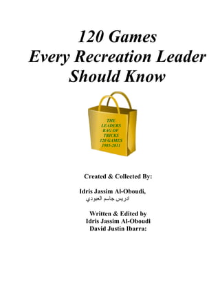 120 Games
Every Recreation Leader
     Should Know

                THE
              LEADERS
               BAG OF
               TRICKS
             120 GAMES
              1985-2011




       Created & Collected By:

      Idris Jassim Al-Oboudi,
        ‫ادريس جاسم العبودي‬

         Written & Edited by
        Idris Jassim Al-Oboudi
         David Justin Ibarra:
 