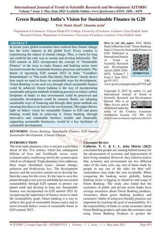 International Journal of Trend in Scientific Research and Development (IJTSRD)
Volume 7 Issue 3, May-June 2023 Available Online: www.ijtsrd.com e-ISSN: 2456 – 6470
@ IJTSRD | Unique Paper ID – IJTSRD57525 | Volume – 7 | Issue – 3 | May-June 2023 Page 953
Green Banking: India’s Vision for Sustainable Finance in G20
Prof. Mohd. Hanif1
, Manisha Joshi2
1
Department of Commerce, Vidyant Hindu P.G. College, University of Lucknow, Lucknow, Uttar Pradesh, India
2
Research Scholar, Department of Commerce, University of Lucknow, Lucknow, Uttar Pradesh, India
ABSTRACT
In recent years global economies have realised that climate change
has the worst impacts at the global level. Every country is
experiencing the impact of climate change. Thus, a vision for long
run could be the only way to sustain and develop holistically. The
G20 summit in 2021 incorporated the concept of "Sustainable
Finance" or the ways to make finance and banking sector more
focused towards the sustainable business processes and models. The
theme of upcoming G20 summit 2023 in India "Vasudhaiv
Kutumbakam" or "One earth, One family, One future" clearly shows
how much we need to focus on sustainable ways for development.
'Green Banking' is one such way through which sustainable finance
could be achieved. Green banking is the way of incorporating
sustainable and green methods in banking practices to reduce carbon
footprints of banks so that environment could be preserved and
sustainable development could be ensured. Banks are adopting
sustainable ways of financing and through other green methods are
ensuring that there is no harm to the environment. This paper throws
light on India's vision for sustainable finance in G20 and green
banking would help in achieving it. Green banking, through
innovative and sustainable business models and financially
supporting sustainable businesses, would be a key facilitator of
sustainable development.
KEYWORDS: Green Banking, Sustainable Finance, G20 Summit,
Sustainable Development, Climate Change
How to cite this paper: Prof. Mohd.
Hanif | Manisha Joshi "Green Banking:
India’s Vision for Sustainable Finance in
G20" Published in
International Journal
of Trend in
Scientific Research
and Development
(ijtsrd), ISSN: 2456-
6470, Volume-7 |
Issue-3, June 2023,
pp.953-957, URL:
www.ijtsrd.com/papers/ijtsrd57525.pdf
Copyright © 2023 by author (s) and
International Journal of Trend in
Scientific Research and Development
Journal. This is an
Open Access article
distributed under the
terms of the Creative Commons
Attribution License (CC BY 4.0)
(http://creativecommons.org/licenses/by/4.0)
INTRODUCTION
The term triple planetary crisis is not just a term but a
threat of this 21st century which has endangered
billions of lives and livelihoods across every
continent and is swallowing slowly the systems upon
which we all depend. Triple planetary crisis addresses
three major interlinked issues: climate change,
pollution and biodiversity loss. The development
process and the activities carried out to develop has
been the cause for this crisis. It's the time to save this
planet through every activity and India has envisioned
sustainability through G20 summit to protect our
planet earth and develop in long run. Sustainable
finance was incorporated on G20 summit 2021 by
recognising the importance of finance sector to meet
the sustainability goals. Green banking is a way to
achieve this goal of sustainable finance and a step to
move towards India's vision of sustainable future in
G20 summit 2023.
Literature Review
Catherin. T. C. & C. L. Jeba Melvin (2022)
concluded that people are running behind money for
the advancement of economy and improvement of
their living standard. However, they failed to realize
that, economy and environment are two different
sides of the same coin, any sort of harm made by
people in any one of the sides for their self-
centeredness may make the coin invaluable. When
comparing the banking sector globally, Indian
banking sector is lagging in initiatives and usage of
Green Banking. The study also found that the
customers of public and private sector banks have
average awareness about Green Banking products.
Awareness about green banking products and
customers’ habits of using eco-friendly practices are
important for reaching the goal of sustainability. It’s
the responsibility of banks to create awareness about
Green Banking products and make the customers start
using Green Banking Products to protect the
IJTSRD57525
 