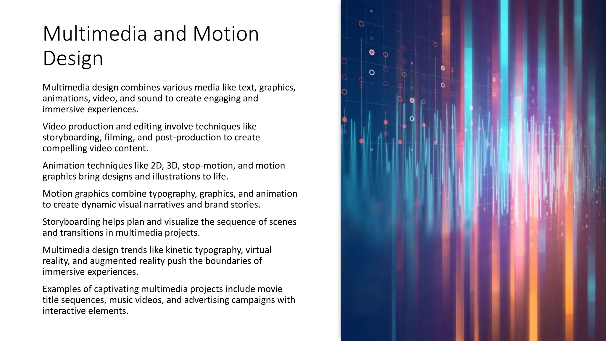 Multimedia and Motion
Design
Multimedia design combines various media like text, graphics,
animations, video, and sound to create engaging and
immersive experiences.
Video production and editing involve techniques like
storyboarding, filming, and post-production to create
compelling video content.
Animation techniques like 2D, 3D, stop-motion, and motion
graphics bring designs and illustrations to life.
Motion graphics combine typography, graphics, and animation
to create dynamic visual narratives and brand stories.
Storyboarding helps plan and visualize the sequence of scenes
and transitions in multimedia projects.
Multimedia design trends like kinetic typography, virtual
reality, and augmented reality push the boundaries of
immersive experiences.
Examples of captivating multimedia projects include movie
title sequences, music videos, and advertising campaigns with
interactive elements.
 