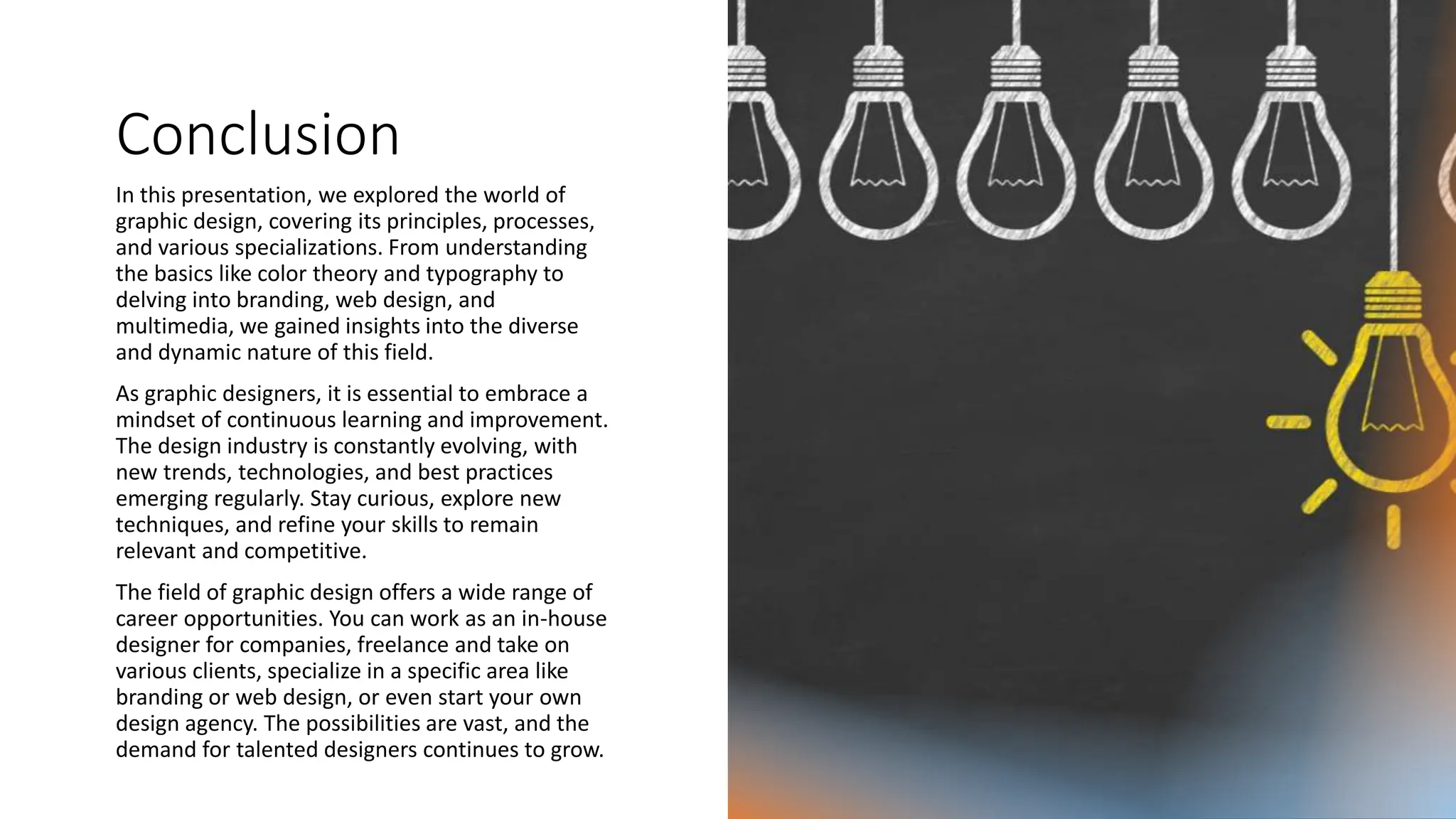 Conclusion
In this presentation, we explored the world of
graphic design, covering its principles, processes,
and various specializations. From understanding
the basics like color theory and typography to
delving into branding, web design, and
multimedia, we gained insights into the diverse
and dynamic nature of this field.
As graphic designers, it is essential to embrace a
mindset of continuous learning and improvement.
The design industry is constantly evolving, with
new trends, technologies, and best practices
emerging regularly. Stay curious, explore new
techniques, and refine your skills to remain
relevant and competitive.
The field of graphic design offers a wide range of
career opportunities. You can work as an in-house
designer for companies, freelance and take on
various clients, specialize in a specific area like
branding or web design, or even start your own
design agency. The possibilities are vast, and the
demand for talented designers continues to grow.
 