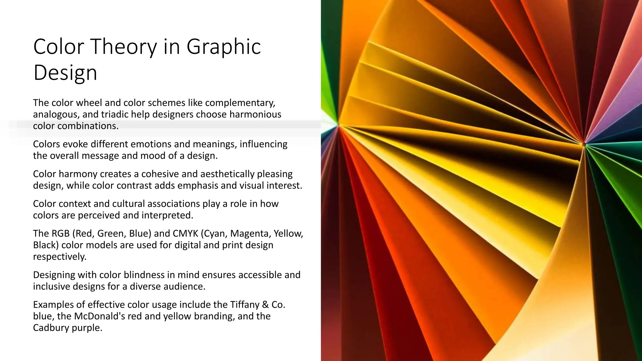 Color Theory in Graphic
Design
The color wheel and color schemes like complementary,
analogous, and triadic help designers choose harmonious
color combinations.
Colors evoke different emotions and meanings, influencing
the overall message and mood of a design.
Color harmony creates a cohesive and aesthetically pleasing
design, while color contrast adds emphasis and visual interest.
Color context and cultural associations play a role in how
colors are perceived and interpreted.
The RGB (Red, Green, Blue) and CMYK (Cyan, Magenta, Yellow,
Black) color models are used for digital and print design
respectively.
Designing with color blindness in mind ensures accessible and
inclusive designs for a diverse audience.
Examples of effective color usage include the Tiffany & Co.
blue, the McDonald's red and yellow branding, and the
Cadbury purple.
 