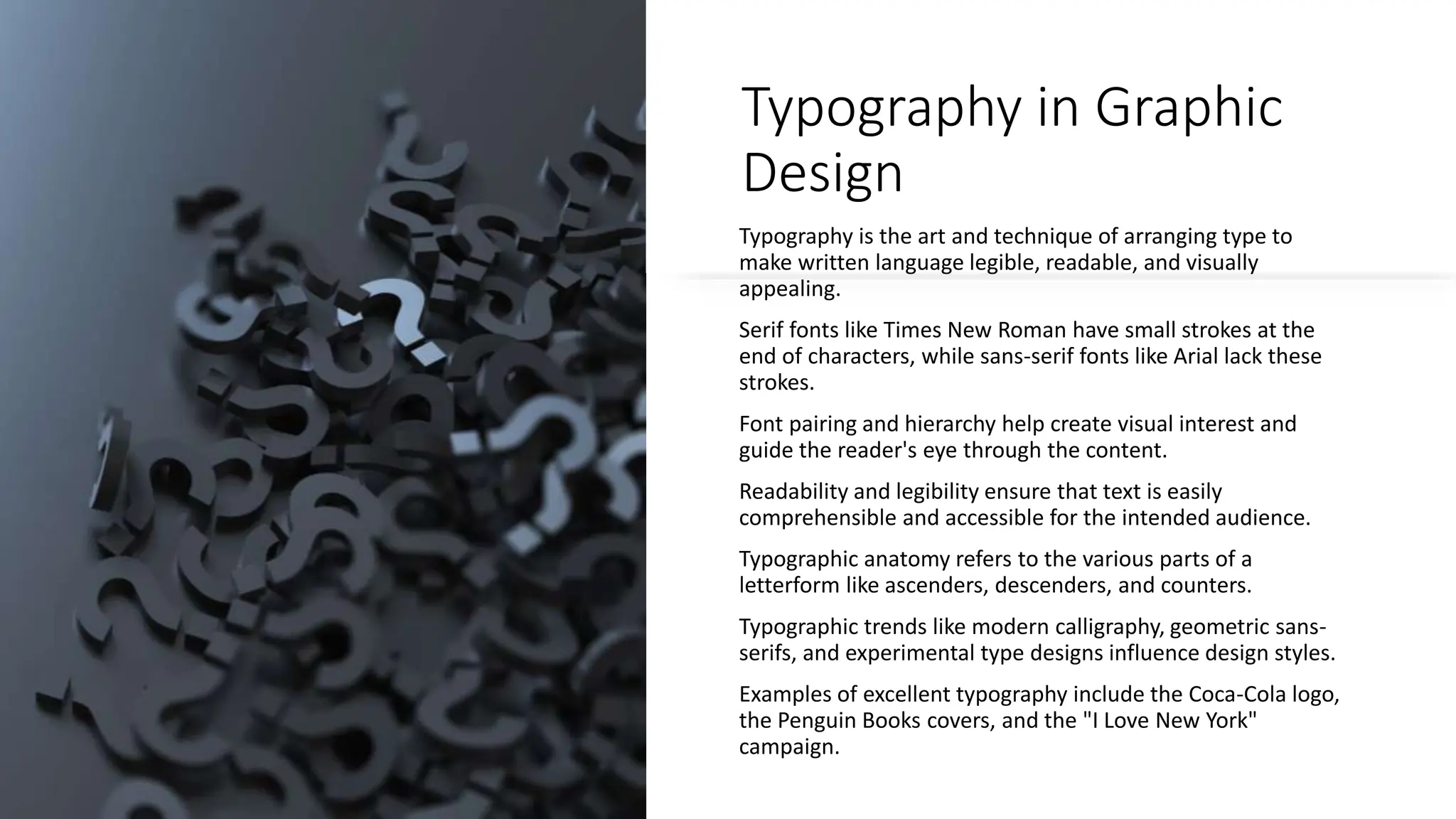 Typography in Graphic
Design
Typography is the art and technique of arranging type to
make written language legible, readable, and visually
appealing.
Serif fonts like Times New Roman have small strokes at the
end of characters, while sans-serif fonts like Arial lack these
strokes.
Font pairing and hierarchy help create visual interest and
guide the reader's eye through the content.
Readability and legibility ensure that text is easily
comprehensible and accessible for the intended audience.
Typographic anatomy refers to the various parts of a
letterform like ascenders, descenders, and counters.
Typographic trends like modern calligraphy, geometric sans-
serifs, and experimental type designs influence design styles.
Examples of excellent typography include the Coca-Cola logo,
the Penguin Books covers, and the "I Love New York"
campaign.
 