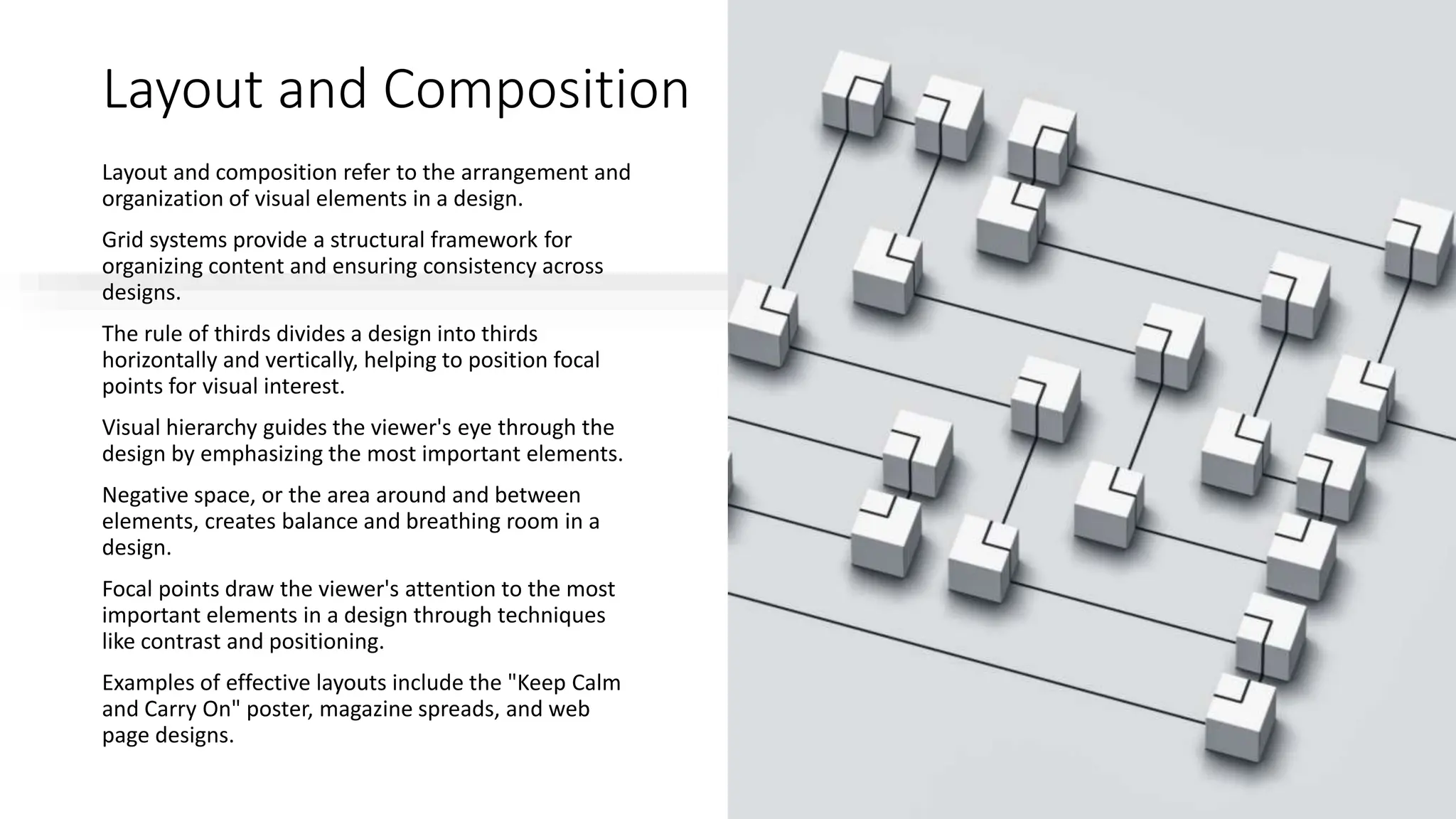 Layout and Composition
Layout and composition refer to the arrangement and
organization of visual elements in a design.
Grid systems provide a structural framework for
organizing content and ensuring consistency across
designs.
The rule of thirds divides a design into thirds
horizontally and vertically, helping to position focal
points for visual interest.
Visual hierarchy guides the viewer's eye through the
design by emphasizing the most important elements.
Negative space, or the area around and between
elements, creates balance and breathing room in a
design.
Focal points draw the viewer's attention to the most
important elements in a design through techniques
like contrast and positioning.
Examples of effective layouts include the "Keep Calm
and Carry On" poster, magazine spreads, and web
page designs.
 