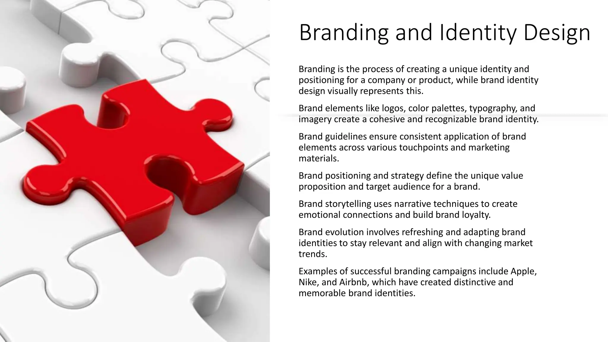 Branding and Identity Design
Branding is the process of creating a unique identity and
positioning for a company or product, while brand identity
design visually represents this.
Brand elements like logos, color palettes, typography, and
imagery create a cohesive and recognizable brand identity.
Brand guidelines ensure consistent application of brand
elements across various touchpoints and marketing
materials.
Brand positioning and strategy define the unique value
proposition and target audience for a brand.
Brand storytelling uses narrative techniques to create
emotional connections and build brand loyalty.
Brand evolution involves refreshing and adapting brand
identities to stay relevant and align with changing market
trends.
Examples of successful branding campaigns include Apple,
Nike, and Airbnb, which have created distinctive and
memorable brand identities.
 