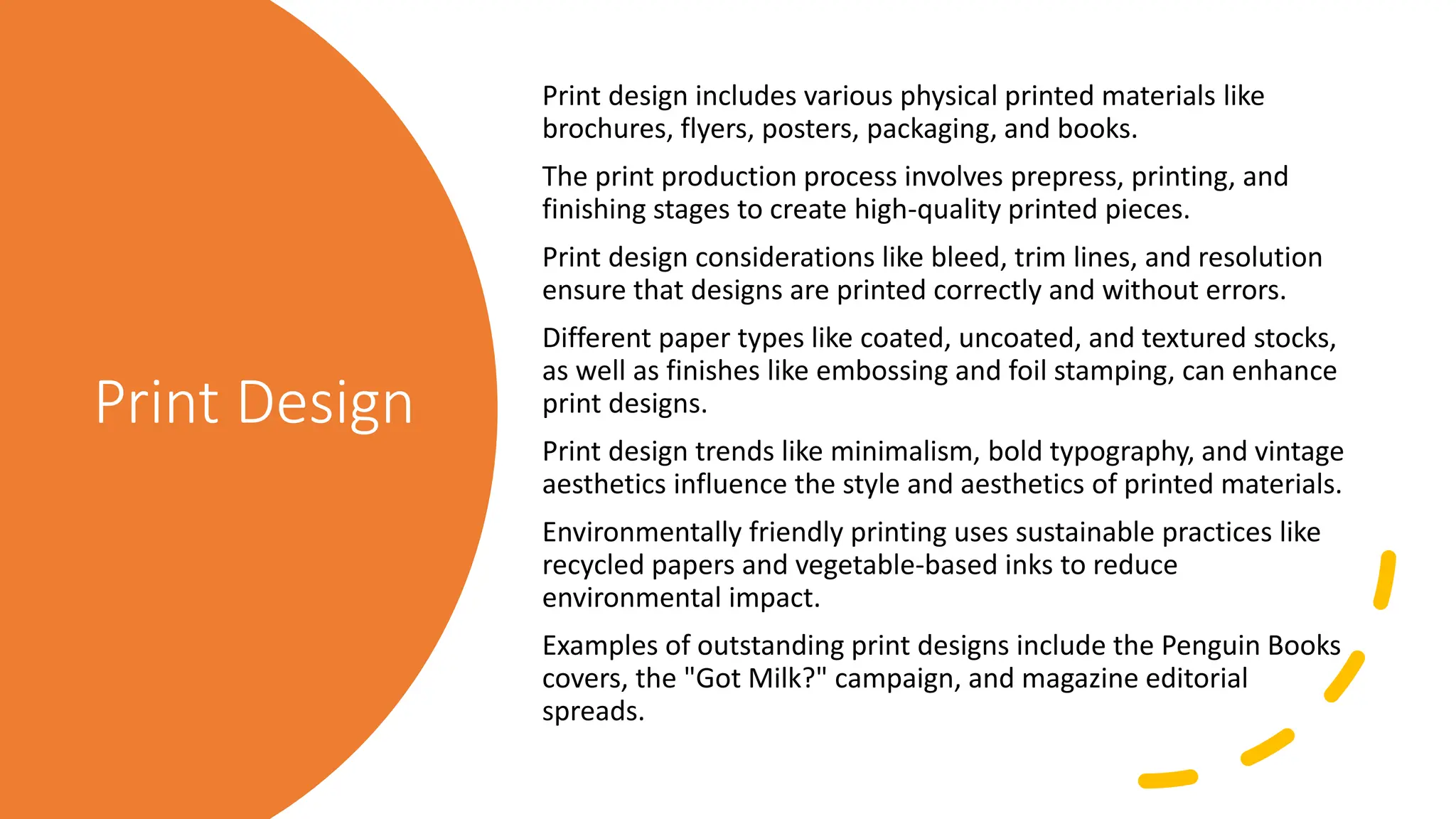 Print Design
Print design includes various physical printed materials like
brochures, flyers, posters, packaging, and books.
The print production process involves prepress, printing, and
finishing stages to create high-quality printed pieces.
Print design considerations like bleed, trim lines, and resolution
ensure that designs are printed correctly and without errors.
Different paper types like coated, uncoated, and textured stocks,
as well as finishes like embossing and foil stamping, can enhance
print designs.
Print design trends like minimalism, bold typography, and vintage
aesthetics influence the style and aesthetics of printed materials.
Environmentally friendly printing uses sustainable practices like
recycled papers and vegetable-based inks to reduce
environmental impact.
Examples of outstanding print designs include the Penguin Books
covers, the "Got Milk?" campaign, and magazine editorial
spreads.
 