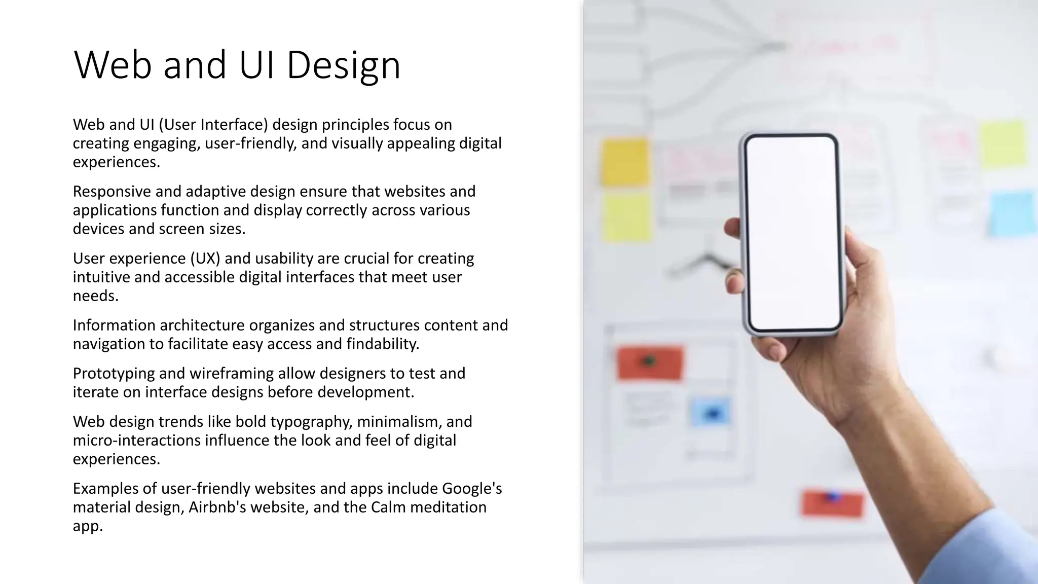 Web and UI Design
Web and UI (User Interface) design principles focus on
creating engaging, user-friendly, and visually appealing digital
experiences.
Responsive and adaptive design ensure that websites and
applications function and display correctly across various
devices and screen sizes.
User experience (UX) and usability are crucial for creating
intuitive and accessible digital interfaces that meet user
needs.
Information architecture organizes and structures content and
navigation to facilitate easy access and findability.
Prototyping and wireframing allow designers to test and
iterate on interface designs before development.
Web design trends like bold typography, minimalism, and
micro-interactions influence the look and feel of digital
experiences.
Examples of user-friendly websites and apps include Google's
material design, Airbnb's website, and the Calm meditation
app.
 