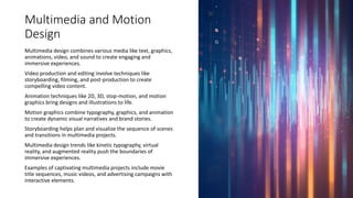 Multimedia and Motion
Design
Multimedia design combines various media like text, graphics,
animations, video, and sound to create engaging and
immersive experiences.
Video production and editing involve techniques like
storyboarding, filming, and post-production to create
compelling video content.
Animation techniques like 2D, 3D, stop-motion, and motion
graphics bring designs and illustrations to life.
Motion graphics combine typography, graphics, and animation
to create dynamic visual narratives and brand stories.
Storyboarding helps plan and visualize the sequence of scenes
and transitions in multimedia projects.
Multimedia design trends like kinetic typography, virtual
reality, and augmented reality push the boundaries of
immersive experiences.
Examples of captivating multimedia projects include movie
title sequences, music videos, and advertising campaigns with
interactive elements.
 