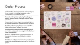 Design Process
Understanding client requirements and project goals
is the first step in the design process to ensure
alignment and successful outcomes.
Research and inspiration gathering help designers
explore relevant trends, styles, and potential design
directions.
Ideation and brainstorming sessions allow designers
to generate and explore multiple concepts and ideas.
Sketching and concepting help visualize and refine
ideas before moving to digital iterations.
Prototyping and iteration involve creating mockups
and testing designs with users to gather feedback and
make improvements.
Feedback and refinement stages allow designers to
incorporate client and user feedback to finalize
designs.
Final delivery and presentation involve providing final
design files, guidelines, and presenting the completed
project.
 