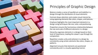 Principles of Graphic Design
Balance creates a sense of equilibrium and stability in a
design through the distribution of visual elements.
Contrast draws attention and creates visual interest by
using opposing elements like colors, shapes, and textures.
Emphasis highlights the most important elements in a
design using techniques like size, color, and positioning.
Proportion ensures the harmonious relationship between
the size and scale of different elements in a design.
Hierarchy organizes elements in a design based on their
level of importance, leading the viewer's eye through the
composition.
Repetition creates unity and cohesion in a design by
consistently using certain elements like colors, shapes, or
patterns.
Alignment ensures that elements are positioned
consistently and in a visually appealing manner.
 