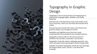 Typography in Graphic
Design
Typography is the art and technique of arranging type to
make written language legible, readable, and visually
appealing.
Serif fonts like Times New Roman have small strokes at the
end of characters, while sans-serif fonts like Arial lack these
strokes.
Font pairing and hierarchy help create visual interest and
guide the reader's eye through the content.
Readability and legibility ensure that text is easily
comprehensible and accessible for the intended audience.
Typographic anatomy refers to the various parts of a
letterform like ascenders, descenders, and counters.
Typographic trends like modern calligraphy, geometric sans-
serifs, and experimental type designs influence design styles.
Examples of excellent typography include the Coca-Cola logo,
the Penguin Books covers, and the "I Love New York"
campaign.
 