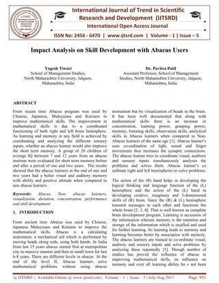 @ IJTSRD | Available Online @ www.ijtsrd.com
ISSN No: 2456
International
Research
Impact Analysis on Skill Development with Abacus Users
Yogesh Tiwari
School of Management Studies,
North Maharashtra University, Jalgaon,
Maharashtra, India
ABSTRACT
From recent time Abacus program was used by
Chinese, Japanese, Malaysians and Koreans to
improve mathematical skills. The improvement in
mathematical skills is due to a coordinated
functioning of both right and left brain hemisphere.
As learning and memory in any field is achieved by
coordinating and analyzing the different sensory
inputs, whether an abacus learner would also improve
the short term memory. A group of 20 children of
average IQ between 7 and 12 years from an abacus
institute were evaluated for short term memory before
and after a period of one and two years. The results
showed that the abacus learners at the end of one and
two years had a better visual and auditory memory
with ability and positive attitude when compared to
non abacus learners
Keywords: Abacus, Non- abacus learners,
visualization, dictation, concentration, performance
and skill development
1. INTRODUCTION
From ancient time Abacus was used by Chinese,
Japanese Malaysians and Koreans to improve the
mathematical skills. Abacus is a calculating
instrument, a mechanical aid which is performed by
moving beads along rods, using both hands.
from last 15 years abacus started first at metropolitan
city in massive manner and then in small town for last
6-8 years. There are different levels in abacus.
end of the level II, Abacus learners solve
mathematical problems without using abacus
@ IJTSRD | Available Online @ www.ijtsrd.com | Volume – 1 | Issue – 5 | July-Aug 2017
ISSN No: 2456 - 6470 | www.ijtsrd.com | Volume
International Journal of Trend in Scientific
Research and Development (IJTSRD)
International Open Access Journal
Impact Analysis on Skill Development with Abacus Users
School of Management Studies,
North Maharashtra University, Jalgaon,
Dr. Pavitra Patil
Assistant Professor, School of Management
Studies, North Maharashtra University, Jalgaon,
Maharashtra, India
From recent time Abacus program was used by
Chinese, Japanese, Malaysians and Koreans to
improve mathematical skills. The improvement in
mathematical skills is due to a coordinated
functioning of both right and left brain hemisphere.
As learning and memory in any field is achieved by
nd analyzing the different sensory
inputs, whether an abacus learner would also improve
the short term memory. A group of 20 children of
average IQ between 7 and 12 years from an abacus
institute were evaluated for short term memory before
od of one and two years. The results
showed that the abacus learners at the end of one and
two years had a better visual and auditory memory
with ability and positive attitude when compared to
abacus learners,
, dictation, concentration, performance
From ancient time Abacus was used by Chinese,
Japanese Malaysians and Koreans to improve the
mathematical skills. Abacus is a calculating
instrument, a mechanical aid which is performed by
moving beads along rods, using both hands. In India
ars abacus started first at metropolitan
city in massive manner and then in small town for last
8 years. There are different levels in abacus. At the
, Abacus learners solve
mathematical problems without using abacus
instrument but by visualization of beads in the brain.
It has been well documented that along with
mathematical skills there is an increase in
concentration, learning power, grasping power,
memory, listening skills, observation skills, analytical
skills in Abacus learners w
Abacus learners of the same age
uses co-ordination of light, sound and finger
movements thus increases the synaptic connections.
The abacus learner tries to coordinate visual, auditory
and sensory inputs simultaneo
problems and solves them. Abacus
ordinate right and left hemispheres to solve problems.
The action of the (R) hand helps in developing the
logical thinking and language function of the (L)
hemisphere and the action of the (L)
developing creative, imaginary and 3
skills of (R) brain. Since the (R) & (L) hemisphere
transmit messages to each other and functions the
whole brain [2, 3, 4]. That is well known as complete
brain development program. Learning is acc
the information whereas memory is the retention and
storage of the information which is recalled and used
for further learning. So learning leads to memory and
learning becomes better by association with memory.
The abacus learners are trained to
auditory and sensory inputs and solve problems by
analyzing these repeatedly [5]
studies has proved the influence of abacus in
improving mathematical skills, its influence on
memory and over all learning ability ha s
Aug 2017 Page: 955
www.ijtsrd.com | Volume - 1 | Issue – 5
Scientific
(IJTSRD)
International Open Access Journal
Impact Analysis on Skill Development with Abacus Users
Dr. Pavitra Patil
Assistant Professor, School of Management
Studies, North Maharashtra University, Jalgaon,
Maharashtra, India
visualization of beads in the brain.
It has been well documented that along with
mathematical skills there is an increase in
concentration, learning power, grasping power,
memory, listening skills, observation skills, analytical
hen compared to Non-
cus learners of the same age [1]. Abacus learner’s
ordination of light, sound and finger
movements thus increases the synaptic connections.
The abacus learner tries to coordinate visual, auditory
and sensory inputs simultaneously analyses the
problems and solves them. Abacus learner’s co
ordinate right and left hemispheres to solve problems.
The action of the (R) hand helps in developing the
logical thinking and language function of the (L)
hemisphere and the action of the (L) hand in
developing creative, imaginary and 3-dimensional
skills of (R) brain. Since the (R) & (L) hemisphere
transmit messages to each other and functions the
]. That is well known as complete
brain development program. Learning is accession of
the information whereas memory is the retention and
storage of the information which is recalled and used
for further learning. So learning leads to memory and
learning becomes better by association with memory.
The abacus learners are trained to co-ordinate visual,
auditory and sensory inputs and solve problems by
[5]. Though number of
studies has proved the influence of abacus in
improving mathematical skills, its influence on
memory and over all learning ability ha s not been
 