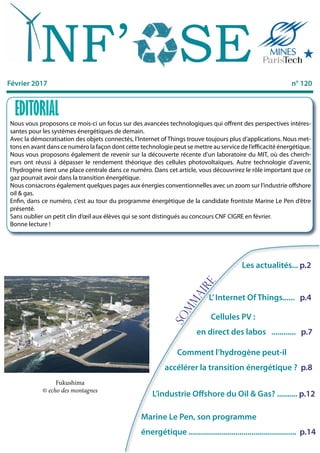 SOMMAIRE
Février 2017 n° 120
Sommaire
Marine Le Pen, son programme
énergétique ..................................................... p.14
Nous vous proposons ce mois-ci un focus sur des avancées technologiques qui offrent des perspectives intéres-
santes pour les systèmes énergétiques de demain.
Avec la démocratisation des objets connectés, l’Internet of Things trouve toujours plus d’applications. Nous met-
tons en avant dans ce numéro la façon dont cette technologie peut se mettre au service de l’efficacité énergétique.
Nous vous proposons également de revenir sur la découverte récente d’un laboratoire du MIT, où des cherch-
eurs ont réussi à dépasser le rendement théorique des cellules photovoltaïques. Autre technologie d’avenir,
l’hydrogène tient une place centrale dans ce numéro. Dans cet article, vous découvrirez le rôle important que ce
gaz pourrait avoir dans la transition énergétique.
Nous consacrons également quelques pages aux énergies conventionnelles avec un zoom sur l’industrie offshore
oil & gas.
Enfin, dans ce numéro, c’est au tour du programme énergétique de la candidate frontiste Marine Le Pen d’être
présenté.
Sans oublier un petit clin d’œil aux élèves qui se sont distingués au concours CNF CIGRE en février.
Bonne lecture !
EDITORIAL
NF’ SE
Les actualités... p.2
L’Internet Of Things...... p.4
Cellules PV :
en direct des labos ............ p.7
Comment l’hydrogène peut-il
accélérer la transition énergétique ? p.8
Fukushima
© echo des montagnes
L’industrie Offshore du Oil & Gas? .......... p.12
 
