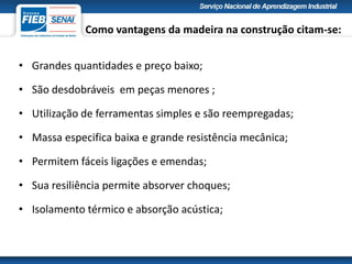 Como vantagens da madeira na construção citam-se:
• Grandes quantidades e preço baixo;
• São desdobráveis em peças menores ;
• Utilização de ferramentas simples e são reempregadas;
• Massa especifica baixa e grande resistência mecânica;
• Permitem fáceis ligações e emendas;
• Sua resiliência permite absorver choques;
• Isolamento térmico e absorção acústica;
 