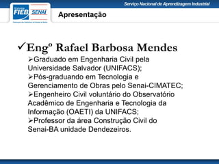 Engº Rafael Barbosa Mendes
Graduado em Engenharia Civil pela
Universidade Salvador (UNIFACS);
Pós-graduando em Tecnologia e
Gerenciamento de Obras pelo Senai-CIMATEC;
Engenheiro Civil voluntário do Observatório
Acadêmico de Engenharia e Tecnologia da
Informação (OAETI) da UNIFACS;
Professor da área Construção Civil do
Senai-BA unidade Dendezeiros.
Apresentação
 