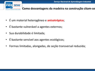 Como desvantagens da madeira na construção citam-se
• É um material heterogêneo e anisotrópico;
• É bastante vulnerável a agentes externos;
• Sua durabilidade é limitada;
• É bastante sensível aos agentes ecológicos;
• Formas limitadas, alongadas, de seção transversal reduzida;
 
