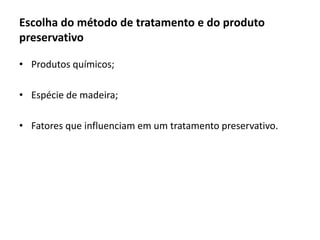 Escolha do método de tratamento e do produto
preservativo
• Produtos químicos;
• Espécie de madeira;
• Fatores que influenciam em um tratamento preservativo.
 