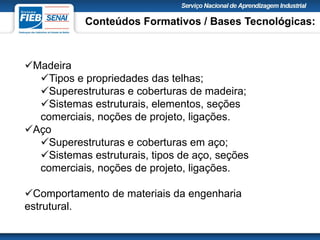 Madeira
Tipos e propriedades das telhas;
Superestruturas e coberturas de madeira;
Sistemas estruturais, elementos, seções
comerciais, noções de projeto, ligações.
Aço
Superestruturas e coberturas em aço;
Sistemas estruturais, tipos de aço, seções
comerciais, noções de projeto, ligações.
Comportamento de materiais da engenharia
estrutural.
Conteúdos Formativos / Bases Tecnológicas:
 