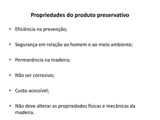 Propriedades do produto preservativo
• Eficiência na prevenção;
• Segurança em relação ao homem e ao meio ambiente;
• Permanência na madeira;
• Não ser corrosivo;
• Custo acessível;
• Não deve alterar as propriedades físicas e mecânicas da
madeira.
 