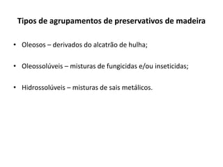 Tipos de agrupamentos de preservativos de madeira
• Oleosos – derivados do alcatrão de hulha;
• Oleossolúveis – misturas de fungicidas e/ou inseticidas;
• Hidrossolúveis – misturas de sais metálicos.
 