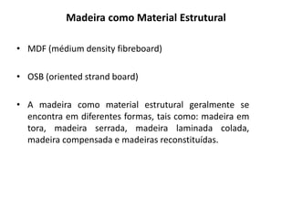 Madeira como Material Estrutural
• MDF (médium density fibreboard)
• OSB (oriented strand board)
• A madeira como material estrutural geralmente se
encontra em diferentes formas, tais como: madeira em
tora, madeira serrada, madeira laminada colada,
madeira compensada e madeiras reconstituídas.
 