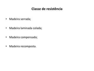 Classe de resistência
• Madeira serrada;
• Madeira laminada colada;
• Madeira compensada;
• Madeira recomposta.
 