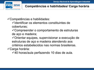 Competências e habilidades:
Identificar os elementos constituintes de
coberturas;
Compreender o comportamento de estruturas
de aço e madeira;
Orientar equipes, supervisionar a execução de
estruturas de aço e madeira atendendo aos
critérios estabelecidos nas normas brasileiras.
Carga horária:
40 horas/aula perfazendo 10 dias de aula.
Competências e habilidades/ Carga horária
 