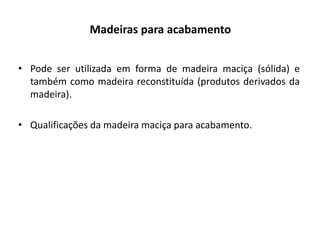 Madeiras para acabamento
• Pode ser utilizada em forma de madeira maciça (sólida) e
também como madeira reconstituída (produtos derivados da
madeira).
• Qualificações da madeira maciça para acabamento.
 