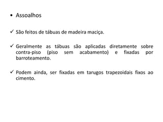 • Assoalhos
 São feitos de tábuas de madeira maciça.
 Geralmente as tábuas são aplicadas diretamente sobre
contra-piso (piso sem acabamento) e fixadas por
barroteamento.
 Podem ainda, ser fixadas em tarugos trapezoidais fixos ao
cimento.
 