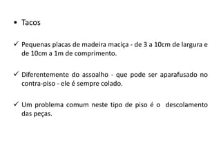 • Tacos
 Pequenas placas de madeira maciça - de 3 a 10cm de largura e
de 10cm a 1m de comprimento.
 Diferentemente do assoalho - que pode ser aparafusado no
contra-piso - ele é sempre colado.
 Um problema comum neste tipo de piso é o descolamento
das peças.
 