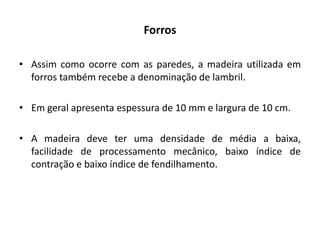 Forros
• Assim como ocorre com as paredes, a madeira utilizada em
forros também recebe a denominação de lambril.
• Em geral apresenta espessura de 10 mm e largura de 10 cm.
• A madeira deve ter uma densidade de média a baixa,
facilidade de processamento mecânico, baixo índice de
contração e baixo índice de fendilhamento.
 