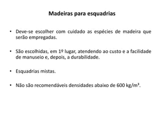 Madeiras para esquadrias
• Deve-se escolher com cuidado as espécies de madeira que
serão empregadas.
• São escolhidas, em 1º lugar, atendendo ao custo e a facilidade
de manuseio e, depois, a durabilidade.
• Esquadrias mistas.
• Não são recomendáveis densidades abaixo de 600 kg/m³.
 