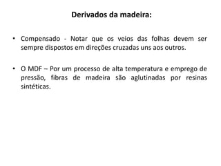 Derivados da madeira:
• Compensado - Notar que os veios das folhas devem ser
sempre dispostos em direções cruzadas uns aos outros.
• O MDF – Por um processo de alta temperatura e emprego de
pressão, fibras de madeira são aglutinadas por resinas
sintéticas.
 