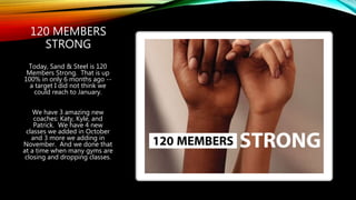 120 MEMBERS
STRONG
Today, Sand & Steel is 120
Members Strong. That is up
100% in only 6 months ago --
a target I did not think we
could reach to January.
We have 3 amazing new
coaches: Katy, Kyle, and
Patrick. We have 4 new
classes we added in October
and 3 more we adding in
November. And we done that
at a time when many gyms are
closing and dropping classes.
 