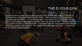 THIS IS YOUR GYM
You asked me to coach a Corrective Exercises Class & Recovery Class -- I will do it.
You asked for a Beginner's Only CrossFit Class -- We are Adding it. You wanted a
Thanksgiving Day WOD -- It's on the Schedule. You asked me to buy better bumper
plates, more barbell collars, more barbells, and a second Echo Bike -- already installed.
You wanted a GHD & a Reverse Hyper -- It's Been Ordered. You wanted more flexible
scheduling options, we added it. You wanted the safest gym possible -- I am proud
to say Mission Accomplished.
 