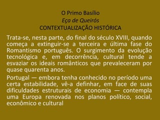 O Primo Basílio
Eça de Queirós
CONTEXTUALIZAÇÃO HISTÓRICA
Trata-se, nesta parte, do final do século XVIII, quando
começa a extinguir-se a terceira e última fase do
Romantismo português. O surgimento da evolução
tecnológica e, em decorrência, cultural tende a
esvaziar os ideais românticos que prevaleceram por
quase quarenta anos.
Portugal — embora tenha conhecido no período uma
certa estabilidade, vê-a definhar, em face de suas
dificuldades estruturais de economia — contempla
uma Europa renovada nos planos político, social,
econômico e cultural
 