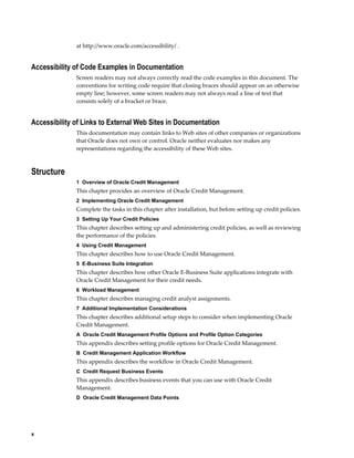 x
at http://www.oracle.com/accessibility/ .
Accessibility of Code Examples in Documentation
Screen readers may not always correctly read the code examples in this document. The
conventions for writing code require that closing braces should appear on an otherwise
empty line; however, some screen readers may not always read a line of text that
consists solely of a bracket or brace.
Accessibility of Links to External Web Sites in Documentation
This documentation may contain links to Web sites of other companies or organizations
that Oracle does not own or control. Oracle neither evaluates nor makes any
representations regarding the accessibility of these Web sites.
Structure
1  Overview of Oracle Credit Management
This chapter provides an overview of Oracle Credit Management.
2  Implementing Oracle Credit Management
Complete the tasks in this chapter after installation, but before setting up credit policies.
3  Setting Up Your Credit Policies
This chapter describes setting up and administering credit policies, as well as reviewing
the performance of the policies.
4  Using Credit Management
This chapter describes how to use Oracle Credit Management.
5  E-Business Suite Integration
This chapter describes how other Oracle E-Business Suite applications integrate with
Oracle Credit Management for their credit needs.
6  Workload Management
This chapter describes managing credit analyst assignments.
7  Additional Implementation Considerations
This chapter describes additional setup steps to consider when implementing Oracle
Credit Management.
A  Oracle Credit Management Profile Options and Profile Option Categories
This appendix describes setting profile options for Oracle Credit Management.
B  Credit Management Application Workflow
This appendix describes the workflow in Oracle Credit Management.
C  Credit Request Business Events
This appendix describes business events that you can use with Oracle Credit
Management.
D  Oracle Credit Management Data Points
 