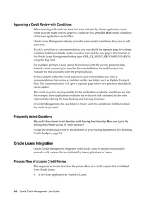 5-6    Oracle Credit Management User Guide
Approving a Credit Review with Conditions
When working with credit reviews that were initiated by a lease application, some
credit analysts might want to approve a credit review, provided that certain conditions
of the lease application are fulfilled.
Oracle Lease Management already provides some seeded conditions, but you can add
your own.
To add a condition to a recommendation, you must build the separate page first where
condition fulfillment details can be recorded, then add the new page's OA function to
the Oracle Lease Management lookup type, OKL_CR_MGMT_RECOMMENDATION,
using the Tag field.
For example, perhaps a lease cannot be processed with the current payment plan.
Instead, a new payment plan must be documented before the credit analyst can
evaluate the risk associated with the proposed lease.
In this example, either the credit analyst or sales representative can enter a
recommendation that carries a condition on the case folder, such as Update Payment
Plan. The recommendation will open a separate page where new payment plan details
can be added.
The credit analyst is not responsible for the verification of whether conditions are met.
For example, lease application conditions are evaluated and confirmed by the sales
representative during the lease booking and funding processes.
In Credit Management, the case folder is frozen until the condition is fulfilled outside
the credit department.
Frequently Asked Questions
My credit department is not familiar with leasing functionality. How can I give the
leasing department access to credit reviews?
Assign the credit analyst role to the members of your leasing department. See: Defining
Credit Analysts, page 2-1.
Oracle Loans Integration
Oracle Credit Management integrates with Oracle Loans to provide functionality
around credit reviews that are initiated by loan applications in Loans.
Process Flow of a Loans Credit Review
This sequence of events describes the process flow of a credit request that is initiated
from Oracle Loans.
1. A new loan application is created in Loans.
 