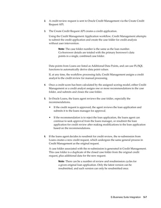 E-Business Suite Integration    5-7
2. A credit review request is sent to Oracle Credit Management via the Create Credit
Request API.
3. The Create Credit Request API creates a credit application.
Using the Credit Management Application workflow, Credit Management attempts
to submit the credit application and create the case folder for credit analysis
without user intervention.
Note: The case folder number is the same as the loan number.
Co-borrower details are totaled with the primary borrower's data
points in a single, combined case folder.
Data points from Loans are listed as Additional Data Points, and can use PL/SQL
functions to automatically derive data point values.
If, at any time, the workflow processing fails, Credit Management assigns a credit
analyst to the credit review for manual processing.
4. Once a credit score has been calculated by the assigned scoring model, either Credit
Management or a credit analyst assigns one or more recommendations to the case
folder, and submits and closes the case folder.
5. In Oracle Loans, the loans agent reviews the case folder, especially the
recommendations.
• If the credit request is approved, the agent reviews the loan application and
submits it to the loans manager for approval.
• If the recommendation is to reject the loan application, the loans agent can
continue to seek approval from the loans manager, or resubmit the loan
application for credit review after making modifications to the loan application
based on the recommendations.
6. If the loans agent decides to resubmit for credit review, the re-submission from
Loans creates a new credit request, which undergoes the same general process in
Credit Management as the original request.
A case folder associated with the re-submission is generated in Credit Management.
This case folder is a duplicate of the closed case folder from the original credit
request, plus additional data for the new request.
Note: There can be a number of review and resubmission cycles for
a given original loan application. Only the latest version can be
resubmitted, and each version can only be resubmitted once.
 