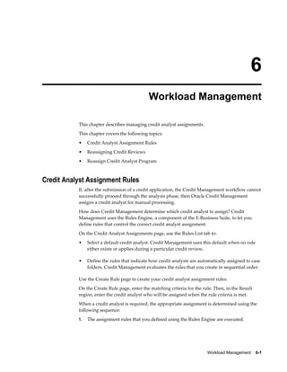 Workload Management    6-1
6
Workload Management
This chapter describes managing credit analyst assignments.
This chapter covers the following topics:
• Credit Analyst Assignment Rules
• Reassigning Credit Reviews
• Reassign Credit Analyst Program
Credit Analyst Assignment Rules
If, after the submission of a credit application, the Credit Management workflow cannot
successfully proceed through the analysis phase, then Oracle Credit Management
assigns a credit analyst for manual processing.
How does Credit Management determine which credit analyst to assign? Credit
Management uses the Rules Engine, a component of the E-Business Suite, to let you
define rules that control the correct credit analyst assignment.
On the Credit Analyst Assignments page, use the Rules List tab to:
• Select a default credit analyst. Credit Management uses this default when no rule
either exists or applies during a particular credit review.
• Define the rules that indicate how credit analysts are automatically assigned to case
folders. Credit Management evaluates the rules that you create in sequential order.
Use the Create Rule page to create your credit analyst assignment rules.
On the Create Rule page, enter the matching criteria for the rule. Then, in the Result
region, enter the credit analyst who will be assigned when the rule criteria is met.
When a credit analyst is required, the appropriate assignment is determined using the
following sequence:
1. The assignment rules that you defined using the Rules Engine are executed.
 