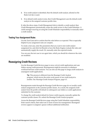 6-2    Oracle Credit Management User Guide
2. If no credit analyst is identified, then the default credit analyst, selected on the
Rules List tab, is used.
3. If no default credit analyst exists, then Credit Management uses the default credit
analyst on the assigned customer profile class.
If, after the above steps, Credit Management fails to identify a credit analyst, then
Credit Management automatically routes the credit review to the Credit Scheduler. A
credit manager must log on using the Credit Scheduler responsibility to manually select
a credit analyst.
Testing Your Assignment Rules
Use the Test Cases tab to confirm that the rules behave as expected. This is especially
helpful if your assignment rules are complex.
To create a test case, enter the parameters that you want to test credit analyst
assignment for, and click Get Results to have the Rules Engine evaluate the rules and
automatically supply the result. Or, manually enter the expected results.
You can save the test case to run again later, which you should do whenever the rules
are modified.
Reassigning Credit Reviews
Use the Reassign Credit Reviews page to move selected credit applications and case
folders among credit personnel. Reassignment might be necessary to rebalance
workload between credit analysts. You can also use this page to assign credit analysts to
unassigned credit applications.
Tip: This process is different from the Reassign Credit Analyst
program, which moves the entire work queue of one credit analyst to
another. See: Reassign Credit Analyst Program, page 6-3.
Reassignments made through the Reassign Credit Reviews page do not modify credit
analyst assignments in the customer profile classes. As a result, the assigned credit
analyst from the profile will default on subsequent case folders or credit applications
submitted for the customer.
To change the credit analyst default for future credit requests, manually update the
customer profile classes. Or, submit the Reassign Credit Analyst program.
Access the Reassign Credit Reviews page using the Credit Scheduler responsibility.
Enter search criteria, then select one or more reviews for reassignment. Reassigned
reviews appear in assignees' queues without additional notification.
 