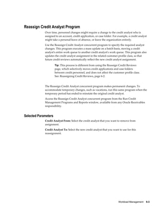 Workload Management    6-3
Reassign Credit Analyst Program
Over time, personnel changes might require a change to the credit analyst who is
assigned to an account, credit application, or case folder. For example, a credit analyst
might take a personal leave of absence, or leave the organization entirely.
Use the Reassign Credit Analyst concurrent program to specify the required analyst
changes. This program executes a mass update on a batch basis, moving a credit
analyst's entire work queue to another credit analyst's work queue. This program also
updates the credit analyst assignment in the related customer profile class, so that
future credit reviews automatically reflect the new credit analyst assignment.
Tip: This process is different from using the Reassign Credit Reviews
page, which selectively moves credit applications and case folders
between credit personnel, and does not affect the customer profile class.
See: Reassigning Credit Reviews, page 6-2.
The Reassign Credit Analyst concurrent program makes permanent changes. To
accommodate temporary changes, such as vacations, run this same program when the
temporary period has ended to reinstate the original credit analyst.
Access the Reassign Credit Analyst concurrent program from the Run Credit
Management Programs and Reports window, available from any Oracle Receivables
responsibility.
Selected Parameters
Credit Analyst From: Select the credit analyst that you want to remove from
assignment.
Credit Analyst To: Select the new credit analyst that you want to use for this
reassignment.
 